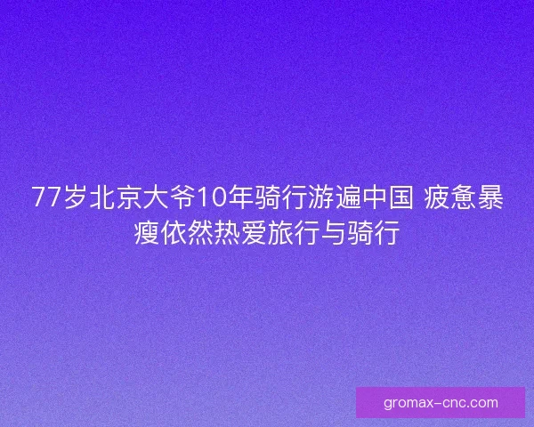 77岁北京大爷10年骑行游遍中国 疲惫暴瘦依然热爱旅行与骑行