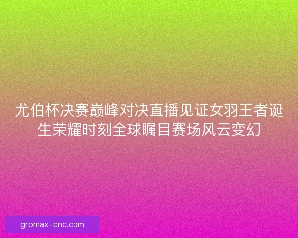 尤伯杯决赛巅峰对决直播见证女羽王者诞生荣耀时刻全球瞩目赛场风云变幻