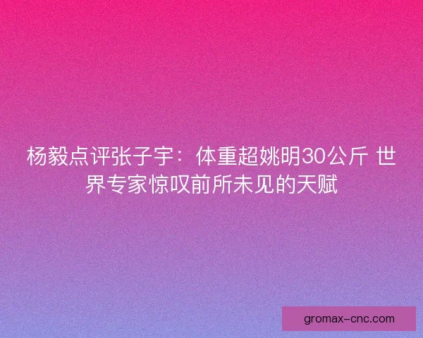 杨毅点评张子宇：体重超姚明30公斤 世界专家惊叹前所未见的天赋