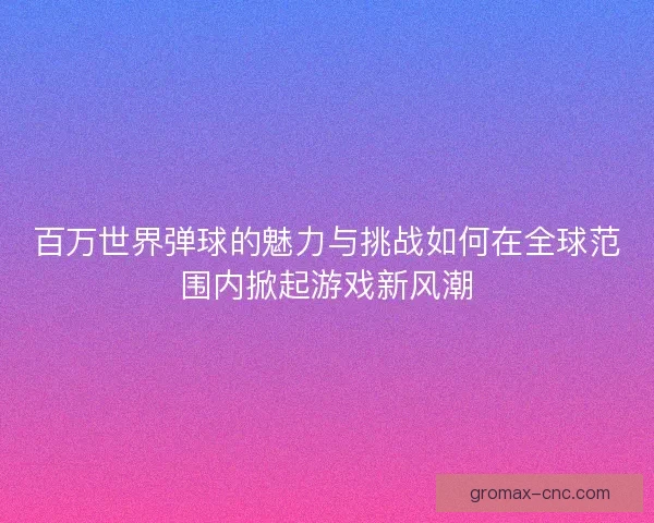百万世界弹球的魅力与挑战如何在全球范围内掀起游戏新风潮
