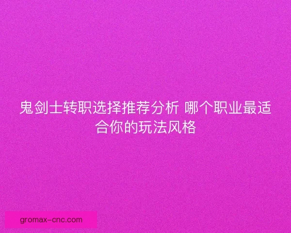 鬼剑士转职选择推荐分析 哪个职业最适合你的玩法风格