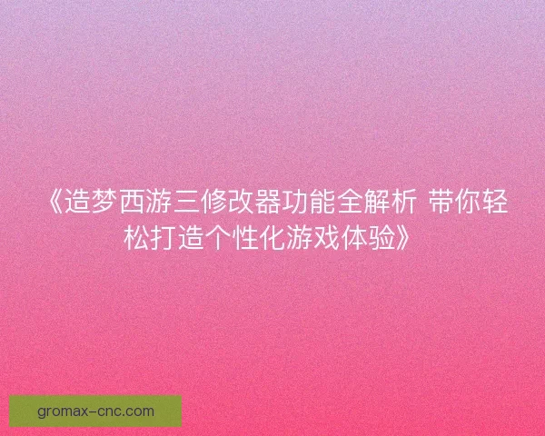 《造梦西游三修改器功能全解析 带你轻松打造个性化游戏体验》