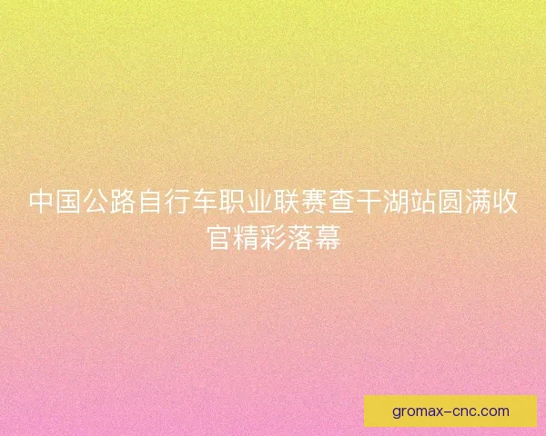 中国公路自行车职业联赛查干湖站圆满收官精彩落幕