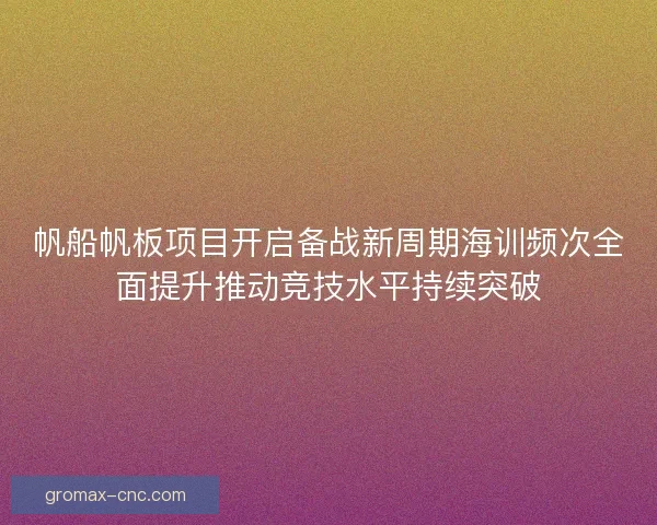 帆船帆板项目开启备战新周期海训频次全面提升推动竞技水平持续突破