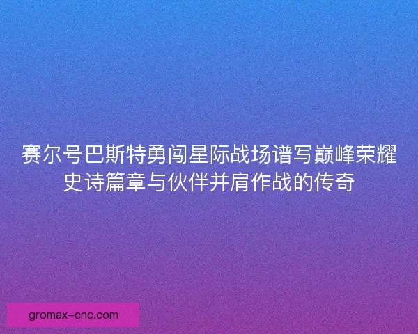 赛尔号巴斯特勇闯星际战场谱写巅峰荣耀史诗篇章与伙伴并肩作战的传奇