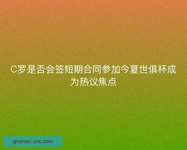 C罗是否会签短期合同参加今夏世俱杯成为热议焦点