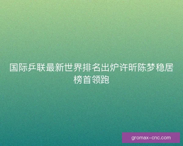 国际乒联最新世界排名出炉许昕陈梦稳居榜首领跑