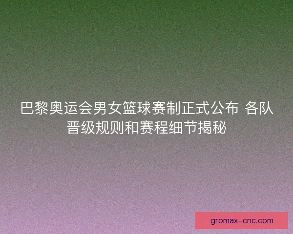 巴黎奥运会男女篮球赛制正式公布 各队晋级规则和赛程细节揭秘