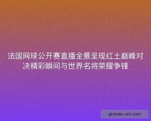 法国网球公开赛直播全景呈现红土巅峰对决精彩瞬间与世界名将荣耀争锋