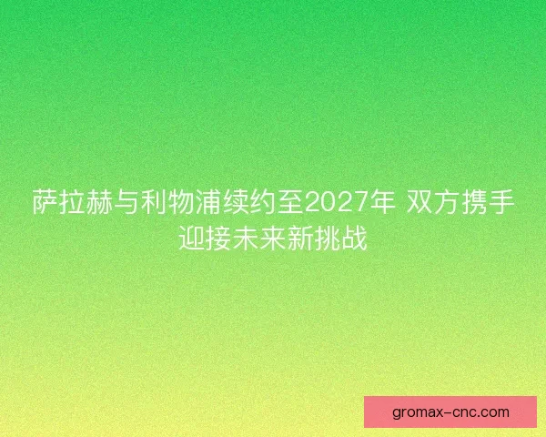 萨拉赫与利物浦续约至2027年 双方携手迎接未来新挑战