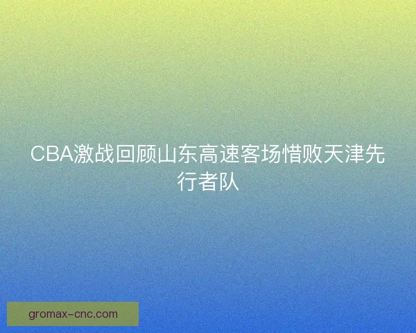 CBA激战回顾山东高速客场惜败天津先行者队