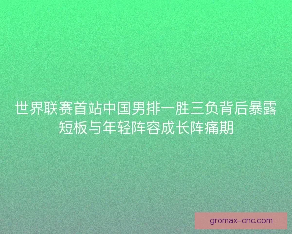 世界联赛首站中国男排一胜三负背后暴露短板与年轻阵容成长阵痛期
