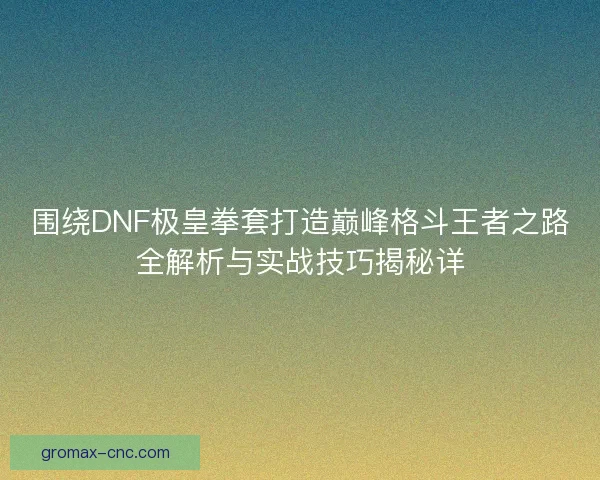围绕DNF极皇拳套打造巅峰格斗王者之路全解析与实战技巧揭秘详