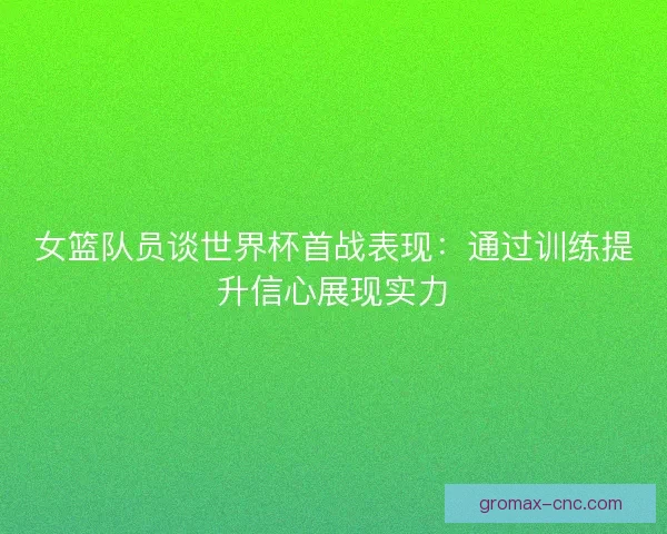 女篮队员谈世界杯首战表现：通过训练提升信心展现实力