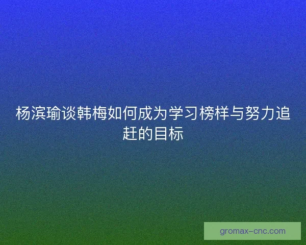 杨滨瑜谈韩梅如何成为学习榜样与努力追赶的目标