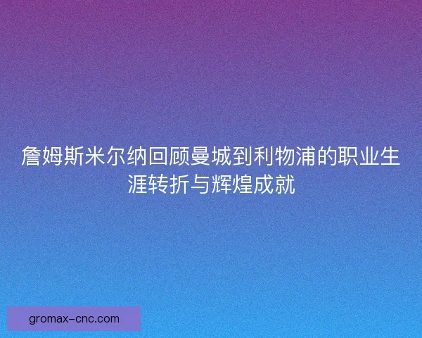 詹姆斯米尔纳回顾曼城到利物浦的职业生涯转折与辉煌成就