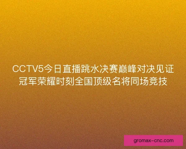 CCTV5今日直播跳水决赛巅峰对决见证冠军荣耀时刻全国顶级名将同场竞技