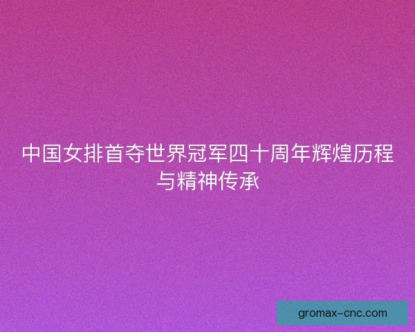 中国女排首夺世界冠军四十周年辉煌历程与精神传承