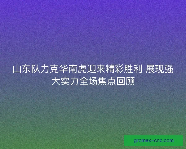 山东队力克华南虎迎来精彩胜利 展现强大实力全场焦点回顾