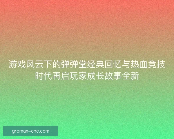 游戏风云下的弹弹堂经典回忆与热血竞技时代再启玩家成长故事全新