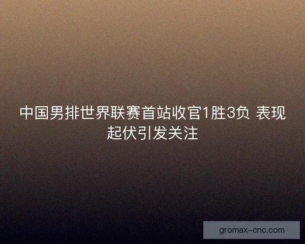 中国男排世界联赛首站收官1胜3负 表现起伏引发关注