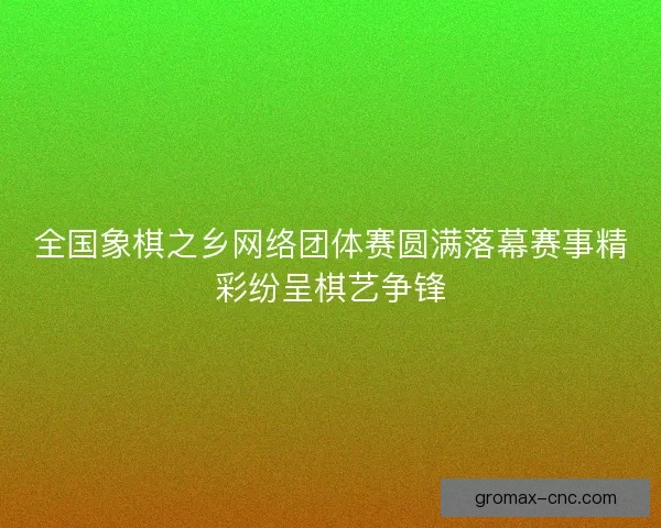全国象棋之乡网络团体赛圆满落幕赛事精彩纷呈棋艺争锋
