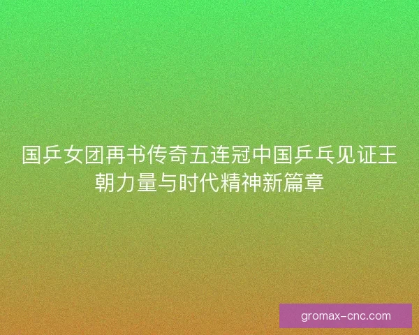 国乒女团再书传奇五连冠中国乒乓见证王朝力量与时代精神新篇章