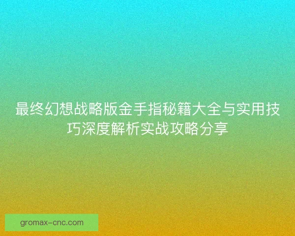 最终幻想战略版金手指秘籍大全与实用技巧深度解析实战攻略分享