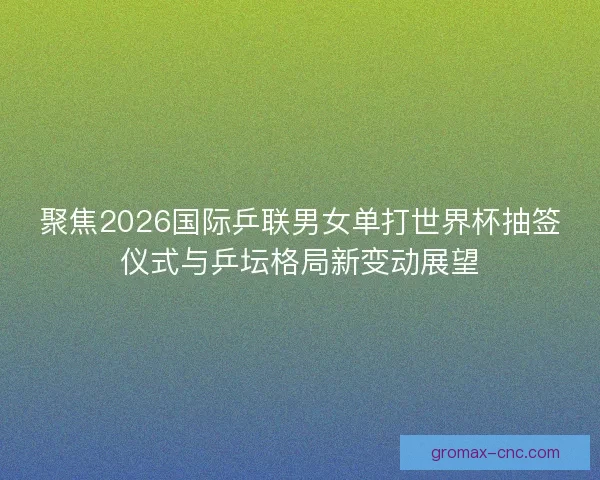 聚焦2026国际乒联男女单打世界杯抽签仪式与乒坛格局新变动展望