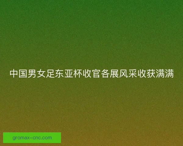 中国男女足东亚杯收官各展风采收获满满