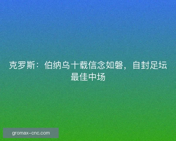 克罗斯：伯纳乌十载信念如磐，自封足坛最佳中场
