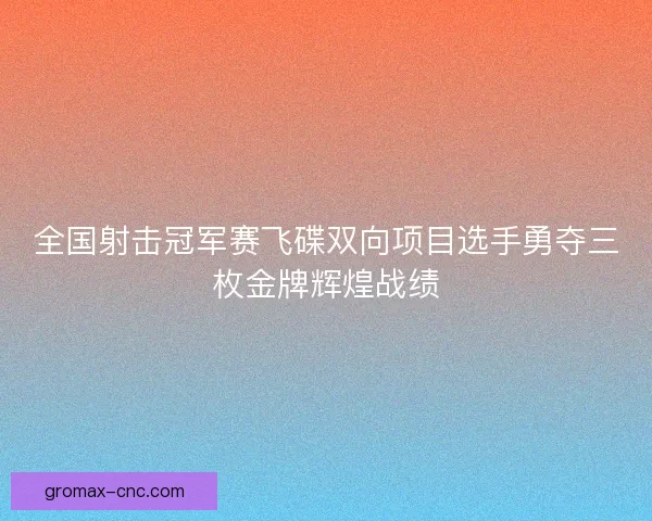全国射击冠军赛飞碟双向项目选手勇夺三枚金牌辉煌战绩