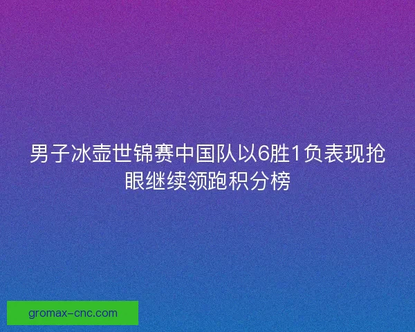 男子冰壶世锦赛中国队以6胜1负表现抢眼继续领跑积分榜